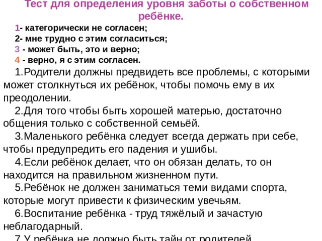 Тест для определения уровня заботы о собственном ребёнке. 1 - категорически не согласен; 2 - мне трудно с этим согласиться; 3 - может быть, это и верно; 4 - верно, я с этим согласен. 1.Родители должны предвидеть все проблемы, с которыми может столкнуться их ребёнок, чтобы помочь ему в их преодолении. 2.Для того чтобы быть хорошей матерью, достаточно общения только с собственной семьёй. 3.Маленького ребёнка следует всегда держать при себе, чтобы предупредить его падения и ушибы. 4.Если ребёнок делает, что он обязан делать, то он  находится на правильном жизненном пути. 5.Ребёнок не должен заниматься теми видами спорта, которые могут привести к физическим увечьям. 6.Воспитание ребёнка - труд тяжёлый и зачастую неблагодарный. 7.У ребёнка не должно быть тайн от родителей.