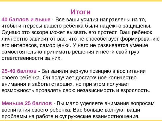 Итоги 40 баллов и выше  - Все ваши усилия направлены на то, чтобы интересы вашего ребенка были надежно защищены. Однако это вскоре может вызвать его протест. Ваш ребенок личностно зависит от вас, что не способствует формированию его интересов, самооценки. У него не развивается умение самостоятельно принимать решения и нести свой груз ответственности за них. 25-40 баллов  - Вы заняли верную позицию в воспитании своего ребенка. Он получает достаточное количество внимания и заботы старших, но при этом получает возможность проявлять свою независимость и взрослость. Меньше 25 баллов - Вы мало уделяете внимания вопросам воспитания своего ребенка. Вас больше волнуют ваши проблемы на работе и супружеские взаимоотношения.