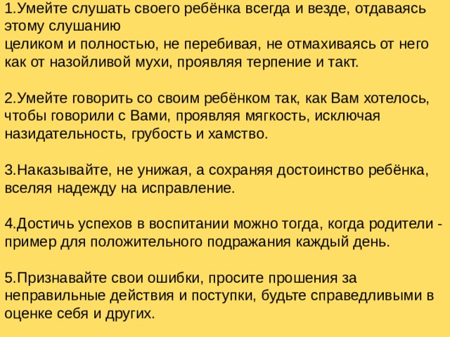 1.Умейте слушать своего ребёнка всегда и везде, отдаваясь этому слушанию  целиком и полностью, не перебивая, не отмахиваясь от него как от назойливой мухи, проявляя терпение и такт. 2.Умейте говорить со своим ребёнком так, как Вам хотелось, чтобы говорили с Вами, проявляя мягкость, исключая назидательность, грубость и хамство. 3.Наказывайте, не унижая, а сохраняя достоинство ребёнка, вселяя надежду на исправление. 4.Достичь успехов в воспитании можно тогда, когда родители - пример для положительного подражания каждый день. 5.Признавайте свои ошибки, просите прошения за неправильные действия и поступки, будьте справедливыми в оценке себя и других.