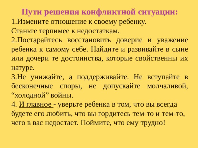 Пути решения конфликтной ситуации: 1.Измените отношение к своему ребенку. Станьте терпимее к недостаткам. 2.Постарайтесь восстановить доверие и уважение ребенка к самому себе. Найдите и развивайте в сыне или дочери те достоинства, которые свойственны их натуре. 3.Не унижайте, а поддерживайте. Не вступайте в бесконечные споры, не допускайте молчаливой, “холодной” войны. 4. И главное - уверьте ребенка в том, что вы всегда будете его любить, что вы гордитесь тем-то и тем-то, чего в вас недостает. Поймите, что ему трудно!