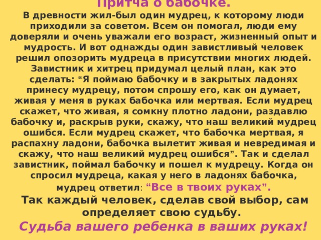 Притча о бабочке. В древности жил-был один мудрец, к которому люди приходили за советом. Всем он помогал, люди ему доверяли и очень уважали его возраст, жизненный опыт и мудрость. И вот однажды один завистливый человек решил опозорить мудреца в присутствии многих людей. Завистник и хитрец придумал целый план, как это сделать: “ Я поймаю бабочку и в закрытых ладонях принесу мудрецу, потом спрошу его, как он думает, живая у меня в руках бабочка или мертвая. Если мудрец скажет, что живая, я сомкну плотно ладони, раздавлю бабочку и, раскрыв руки, скажу, что наш великий мудрец ошибся. Если мудрец скажет, что бабочка мертвая, я распахну ладони, бабочка вылетит живая и невредимая и скажу, что наш великий мудрец ошибся ” . Так и сделал завистник, поймал бабочку и пошел к мудрецу. Когда он спросил мудреца, какая у него в ладонях  бабочка, мудрец ответил : “ Все в твоих руках ” .   Так каждый человек, сделав свой выбор, сам определяет свою судьбу. Судьба вашего ребенка в ваших руках!