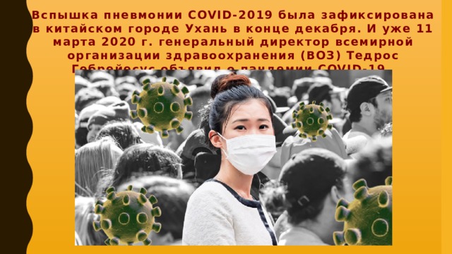 Вспышка пневмонии COVID-2019 была зафиксирована в китайском городе Ухань в конце декабря. И уже 11 марта 2020 г. генеральный директор всемирной организации здравоохранения (ВОЗ) Тедрос Гебрейесус объявил о пандемии COVID-19.