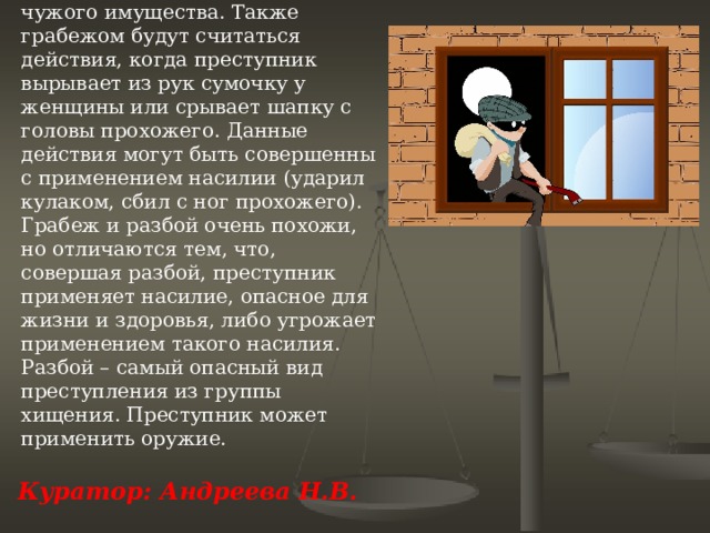 Грабеж  – это открытое хищение чужого имущества. Также грабежом будут считаться действия, когда преступник вырывает из рук сумочку у женщины или срывает шапку с головы прохожего. Данные действия могут быть совершенны с применением насилии (ударил кулаком, сбил с ног прохожего). Грабеж и разбой очень похожи, но отличаются тем, что, совершая разбой, преступник применяет насилие, опасное для жизни и здоровья, либо угрожает применением такого насилия. Разбой – самый опасный вид преступления из группы хищения. Преступник может применить оружие.              Куратор: Андреева Н.В.