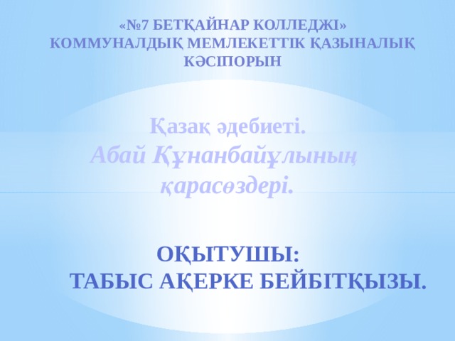 « №7 Бетқайнар колледжі» Коммуналдық мемлекеттік қазыналық кәсіпорын  Қазақ әдебиеті. Абай Құнанбайұлының қарасөздері.      Оқытушы:  Табыс Ақерке Бейбітқызы.