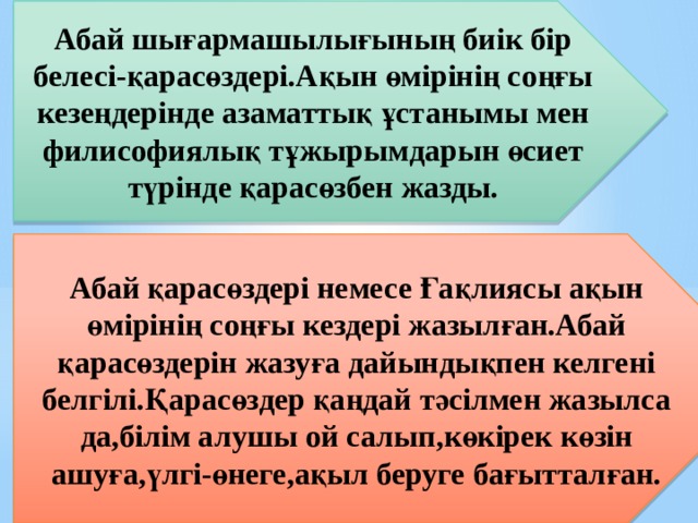 Абай шығармашылығының биік бір белесі-қарасөздері.Ақын өмірінің соңғы кезеңдерінде азаматтық ұстанымы мен филисофиялық тұжырымдарын өсиет түрінде қарасөзбен жазды. Абай қарасөздері немесе Ғақлиясы ақын өмірінің соңғы кездері жазылған.Абай қарасөздерін жазуға дайындықпен келгені белгілі.Қарасөздер қаңдай тәсілмен жазылса да,білім алушы ой салып,көкірек көзін ашуға,үлгі-өнеге,ақыл беруге бағытталған.