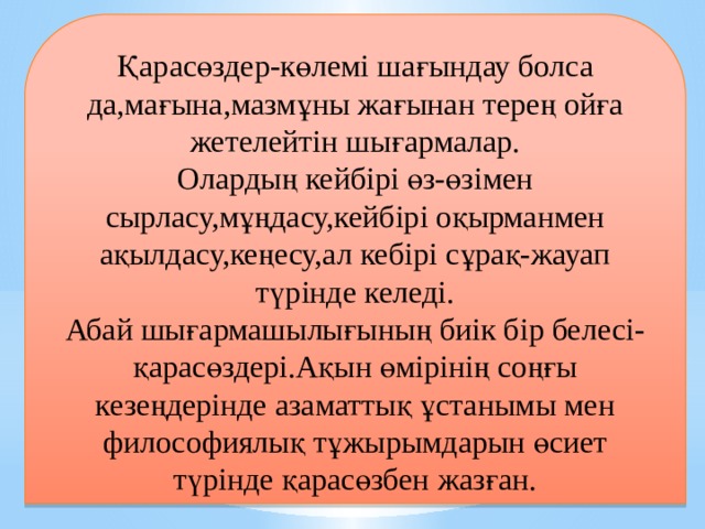 Қарасөздер-көлемі шағындау болса да,мағына,мазмұны жағынан терең ойға жетелейтін шығармалар. Олардың кейбірі өз-өзімен сырласу,мұңдасу,кейбірі оқырманмен ақылдасу,кеңесу,ал кебірі сұрақ-жауап түрінде келеді. Абай шығармашылығының биік бір белесі-қарасөздері.Ақын өмірінің соңғы кезеңдерінде азаматтық ұстанымы мен философиялық тұжырымдарын өсиет түрінде қарасөзбен жазған.