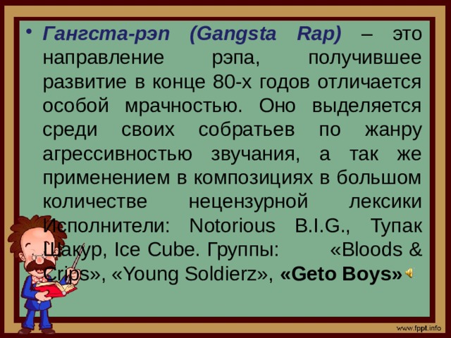 Гангста-рэп (Gangsta Rap)  – это направление рэпа, получившее развитие в конце 80-х годов отличается особой мрачностью. Оно выделяется среди своих собратьев по жанру агрессивностью звучания, а так же применением в композициях в большом количестве нецензурной лексики Исполнители: Notorious B.I.G., Тупак Шакур, Ice Cube. Группы:  «Bloods & Crips», «Young Soldierz», «Geto Boys»