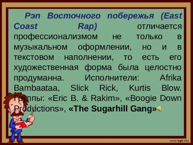 Рэп Восточного побережья (East Coast Rap)  отличается профессионализмом не только в музыкальном оформлении, но и в текстовом наполнении, то есть его художественная форма была целостно продуманна. Исполнители: Afrika Bambaataa, Slick Rick, Kurtis Blow. Группы: «Eric B. & Rakim», «Boogie Down Productions», «The Sugarhill Gang»
