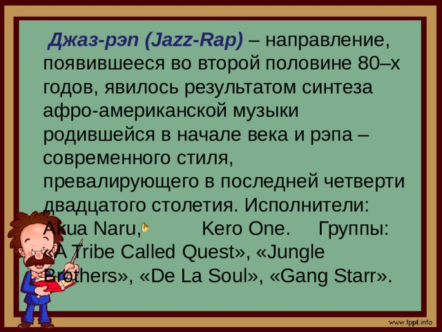 Джаз-рэп (Jazz-Rap) – направление, появившееся во второй половине 80–х годов, явилось результатом синтеза афро-американской музыки родившейся в начале века и рэпа – современного стиля, превалирующего в последней четверти двадцатого столетия. Исполнители: Akua Naru, Kero One. Группы: «A Tribe Called Quest», «Jungle Brothers», «De La Soul», «Gang Starr».