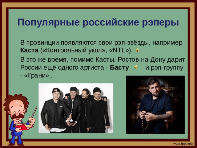 Популярные российские рэперы  В провинции появляются свои рэп-звёзды, например Каста («Контрольный укол», «NTL»).  В это же время, помимо Касты, Ростов-на-Дону дарит России еще одного артиста - Басту и рэп-группу - «Грани» .