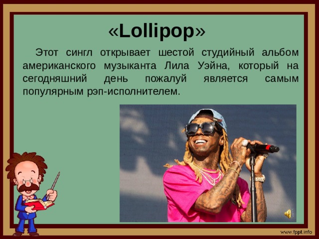 « Lollipop »  Этот сингл открывает шестой студийный альбом американского музыканта Лила Уэйна, который на сегодняшний день пожалуй является самым популярным рэп-исполнителем.