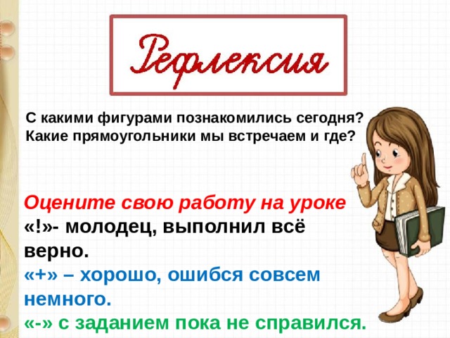 С какими фигурами познакомились сегодня? Какие прямоугольники мы встречаем и где?  Оцените свою работу на уроке «!»- молодец, выполнил всё верно. «+» – хорошо, ошибся совсем немного. «-» с заданием пока не справился.