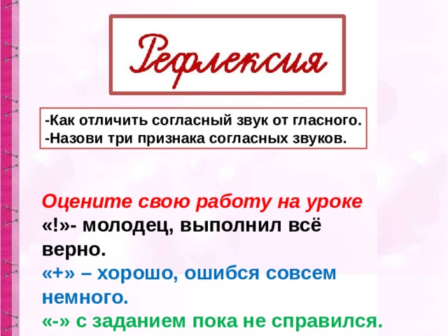 -Как отличить согласный звук от гласного. -Назови три признака согласных звуков. Оцените свою работу на уроке «!»- молодец, выполнил всё верно. «+» – хорошо, ошибся совсем немного. «-» с заданием пока не справился.