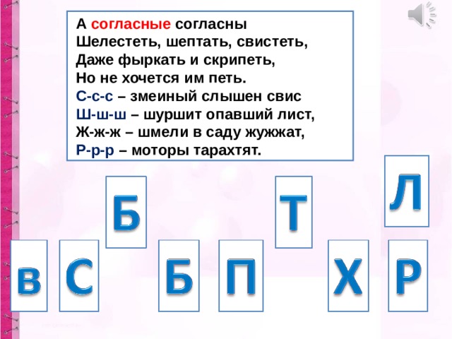 А согласные согласны  Шелестеть, шептать, свистеть,  Даже фыркать и скрипеть,  Но не хочется им петь.  С-с-с – змеиный слышен свис  Ш-ш-ш – шуршит опавший лист,  Ж-ж-ж – шмели в саду жужжат,  Р-р-р – моторы тарахтят.