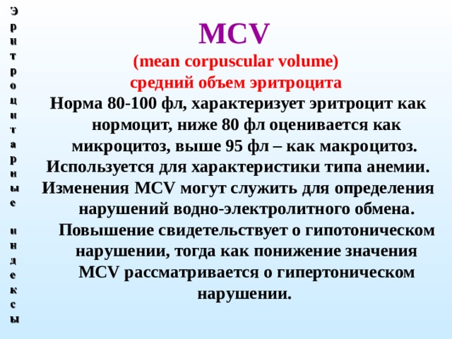 МС V  (mean corpuscular volume)  средний объем эритроцита  Норма 80-100 фл, характеризует эритроцит как нормоцит, ниже 80 фл оценивается как микроцитоз, выше 95 фл – как макроцитоз. Используется для характеристики типа анемии. Изменения MCV могут служить для определения нарушений водно-электролитного обмена. Повышение свидетельствует о гипотоническом нарушении, тогда как понижение значения MCV рассматривается о гипертоническом нарушении.