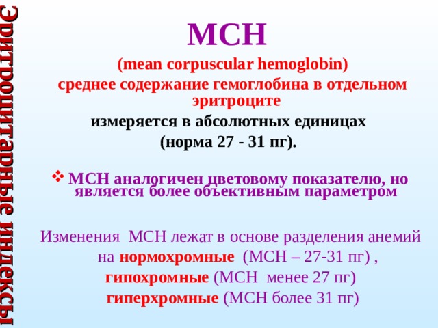 Эритроцитарные индексы МСН  (mean corpuscular hemoglobin)  среднее содержание гемоглобина в отдельном эритроците  измеряется в абсолютных единицах (норма 27 - 31 пг).  МСН аналогичен цветовому показателю, но является более объективным параметром   Изменения MCH лежат в основе разделения анемий на нормохромные (MCH – 27-31 пг) ,  гипохромные (MCH менее 27 пг)  гиперхромные (MCH более 31 пг)