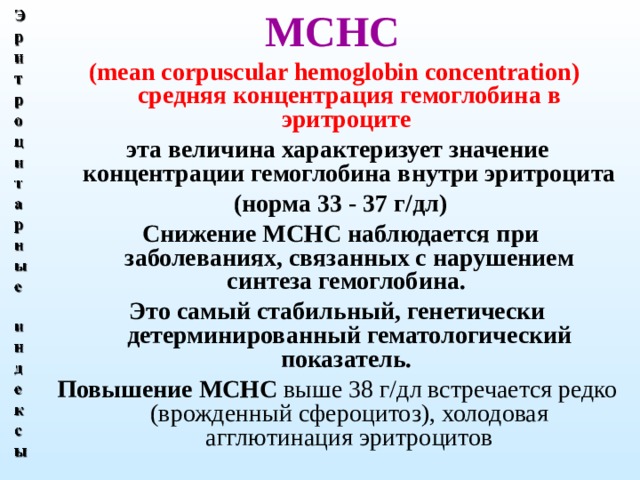 МСНС (mean corpuscular hemoglobin  concentration) средняя концентрация гемоглобина в эритроците эта величина характеризует значение концентрации гемоглобина внутри эритроцита  (норма 33 - 37 г/дл)  Снижение МСНС наблюдается при заболеваниях, связанных с нарушением синтеза гемоглобина. Это самый стабильный, генетически детерминированный гематологический показатель. Повышение МСНС выше 38 г/дл встречается редко (врожденный сфероцитоз), холодовая агглютинация эритроцитов