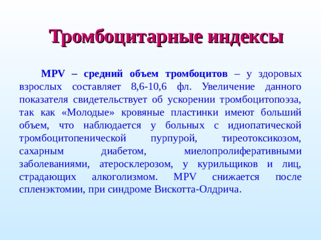 Тромбоцитарные индексы MPV – средний объем тромбоцитов – у здоровых взрослых составляет 8,6-10,6 фл. Увеличение данного показателя свидетельствует об ускорении тромбоцитопоэза, так как «Молодые» кровяные пластинки имеют больший объем, что наблюдается у больных с идиопатической тромбоцитопенической пурпурой, тиреотоксикозом, сахарным диабетом, миелопролиферативными заболеваниями, атеросклерозом, у курильщиков и лиц, страдающих алкоголизмом. MPV снижается после спленэктомии, при синдроме Вискотта-Олдрича.