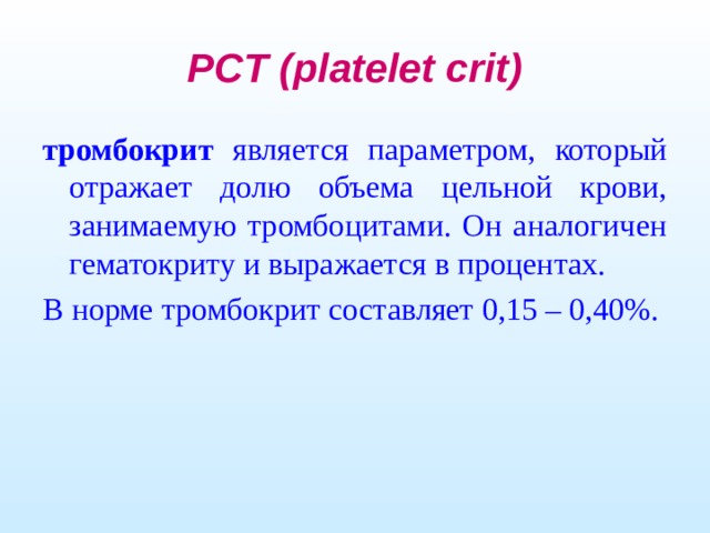 PCT (platelet crit) тромбокрит является параметром, который отражает долю объема цельной крови, занимаемую тромбоцитами. Он аналогичен гематокриту и выражается в процентах. В норме тромбокрит составляет 0,15 – 0,40%.