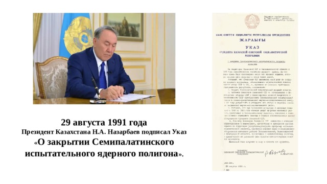 29 августа 1991 года Президент Казахстана Н.А. Назарбаев подписал Указ « О закрытии Семипалатинского испытательного ядерного полигона ».
