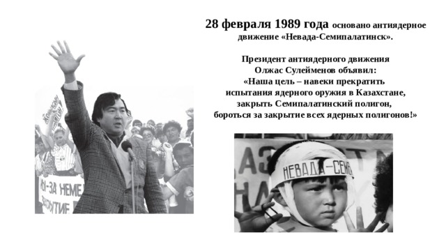 28 февраля 1989 года основано антиядерное движение «Невада-Семипалатинск».  Президент антиядерного движения Олжас Сулейменов объявил: «Наша цель – навеки прекратить испытания ядерного оружия в Казахстане, закрыть Семипалатинский полигон, бороться за закрытие всех ядерных полигонов!»