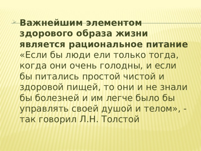 Важнейшим элементом здорового образа жизни является рациональное питание  «Если бы люди ели только тогда, когда они очень голодны, и если бы питались простой чистой и здоровой пищей, то они и не знали бы болезней и им легче было бы управлять своей душой и телом», - так говорил Л.Н. Толстой