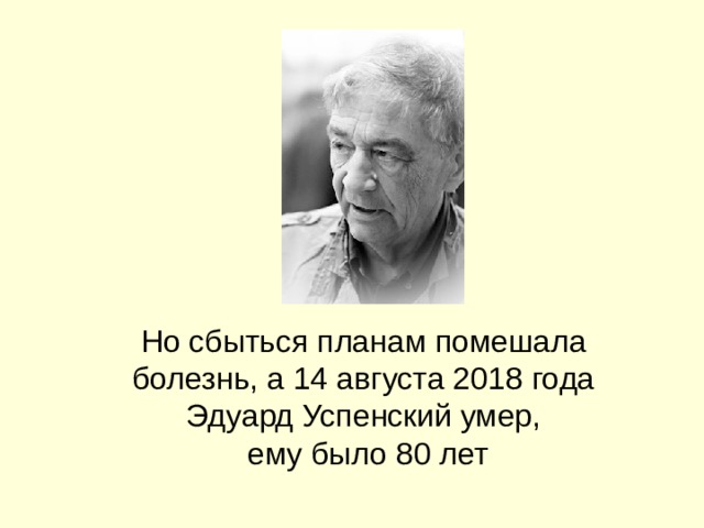 Но сбыться планам помешала болезнь, а 14 августа 2018 года Эдуард Успенский умер,  ему было 80 лет