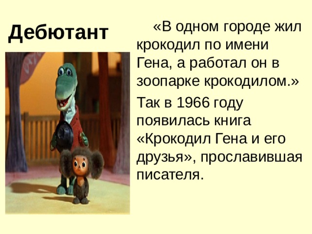 Дебютант  «В одном городе жил крокодил по имени Гена, а работал он в зоопарке крокодилом.»    Так в 1966 году появилась книга «Крокодил Гена и его друзья», прославившая писателя.