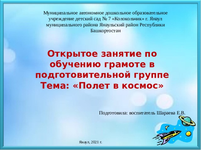 Муниципальное автономное дошкольное образовательное учреждение детский сад № 7 «Колокольчик» г. Янаул муниципального района Янаульский район Республики Башкортостан Открытое занятие по обучению грамоте в подготовительной группе Тема: «Полет в космос» Подготовила: воспитатель Шараева Е.В. Янаул, 2021 г.