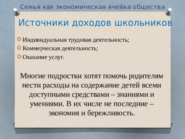 Семья как экономическая ячейка общества Источники доходов школьников Индивидуальная трудовая деятельность; Коммерческая деятельность; Оказание услуг. Многие подростки хотят помочь родителям нести расходы на содержание детей всеми доступными средствами – знаниями и умениями. В их числе не последние – экономия и бережливость.