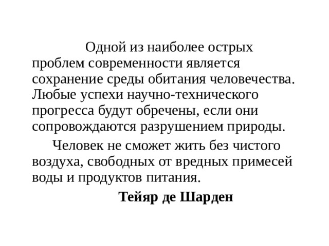 Одной из наиболее острых проблем современности является сохранение среды обитания человечества. Любые успехи научно-технического прогресса будут обречены, если они сопровождаются разрушением природы.   Человек не сможет жить без чистого воздуха, свободных от вредных примесей воды и продуктов питания.     Тейяр де Шарден