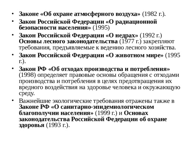 Законе «Об охране атмосферного воздуха» (1982 г.). Закон Российской Федерации «О радиационной безопасности населения» (1995) Закон Российской Федерации «О недрах» (1992 г.) Основы лесного законодательства (1977 г.) закрепляют требования, предъявляемые к ведению лесного хозяйства. Закон Российской Федерации «О животном мире» (1995 г.). Закон РФ «Об отходах производства и потребления» (1998) определяет правовые основы обращения с отходами производства и потребления в целях предотвращения их вредного воздействия на здоровье человека и окружающую среду. Важнейшие экологические требования отражены также в Законе РФ «О санитарно-эпидемиологическом благополучии населения» (1999 г.) и Основах законодательства Российской Федерации об охране здоровья (1993 г.).