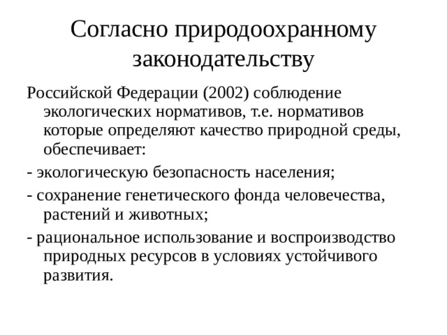 Согласно природоохранному законодательству Российской Федерации (2002) соблюдение экологических нормативов, т.е. нормативов которые определяют качество природной среды, обеспечивает: - экологическую безопасность населения; - сохранение генетического фонда человечества, растений и животных; - рациональное использование и воспроизводство природных ресурсов в условиях устойчивого развития.