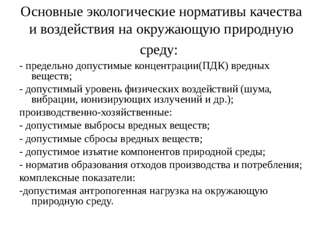 Основные экологические нормативы качества и воздействия на окружающую природную среду:  - предельно допустимые концентрации(ПДК) вредных веществ; - допустимый уровень физических воздействий (шума, вибрации, ионизирующих излучений и др.); производственно-хозяйственные: - допустимые выбросы вредных веществ; - допустимые сбросы вредных веществ; - допустимое изъятие компонентов природной среды; - норматив образования отходов производства и потребления; комплексные показатели: -допустимая антропогенная нагрузка на окружающую природную среду.