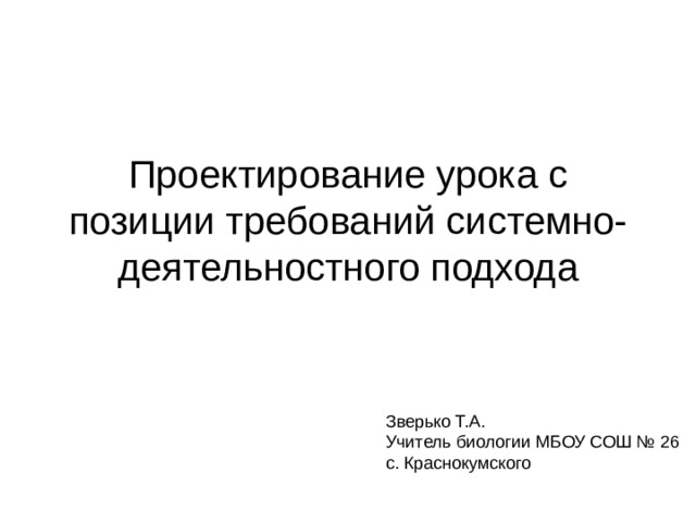 Проектирование урока с позиции требований системно-деятельностного подхода Зверько Т.А. Учитель биологии МБОУ СОШ № 26 с. Краснокумского