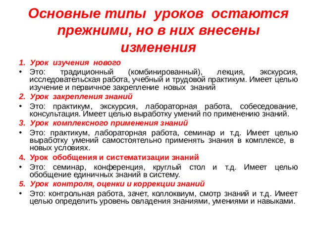 Основные типы уроков остаются прежними, но в них внесены изменения 1. Урок изучения нового Это: традиционный (комбинированный), лекция, экскурсия, исследовательская работа, учебный и трудовой практикум. Имеет целью изучение и первичное закрепление новых знаний 2. Урок закрепления знаний Это: практикум, экскурсия, лабораторная работа, собеседование, консультация. Имеет целью выработку умений по применению знаний. 3. Урок комплексного применения знаний Это: практикум, лабораторная работа, семинар и т.д. Имеет целью выработку умений самостоятельно применять знания в комплексе, в новых условиях. 4. Урок обобщения и систематизации знаний Это: семинар, конференция, круглый стол и т.д. Имеет целью обобщение единичных знаний в систему. 5. Урок контроля, оценки и коррекции знаний