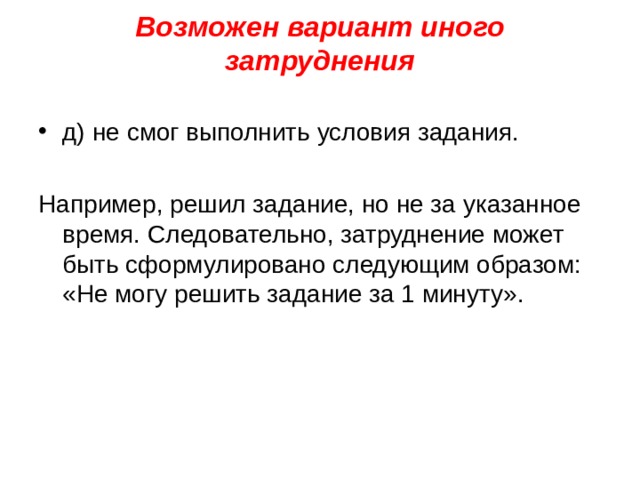 Возможен вариант иного затруднения   д) не смог выполнить условия задания. Например, решил задание, но не за указанное время. Следовательно, затруднение может быть сформулировано следующим образом: «Не могу решить задание за 1 минуту».