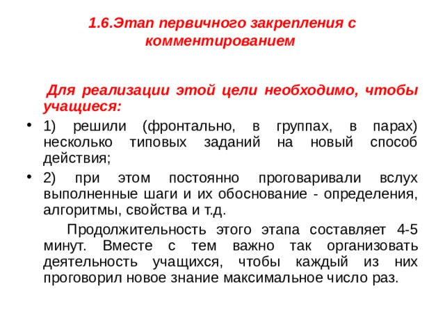 1.6.Этап первичного закрепления с комментированием    Для реализации этой цели необходимо, чтобы учащиеся: 1) решили (фронтально, в группах, в парах) несколько типовых заданий на новый способ действия; 2) при этом постоянно проговаривали вслух выполненные шаги и их обоснование - определения, алгоритмы, свойства и т.д.  Продолжительность этого этапа составляет 4-5 минут. Вместе с тем важно так организовать деятельность учащихся, чтобы каждый из них проговорил новое знание максимальное число раз.