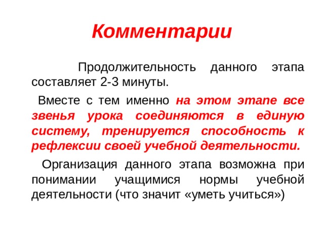 Комментарии  Продолжительность данного этапа составляет 2-3 минуты.  Вместе с тем именно на этом этапе все звенья урока соединяются в единую систему, тренируется способность к рефлексии своей учебной деятельности.  Организация данного этапа возможна при понимании учащимися нормы учебной деятельности (что значит «уметь учиться»)