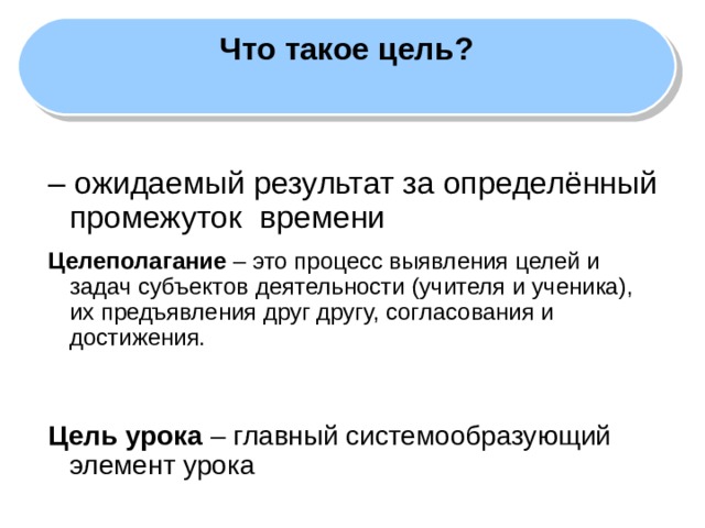 Что такое цель?  – ожидаемый результат за определённый промежуток времени Целеполагание – это процесс выявления целей и задач субъектов деятельности (учителя и ученика), их предъявления друг другу, согласования и достижения.  Цель урока – главный системообразующий элемент урока