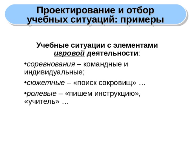 Проектирование и отбор учебных ситуаций: примеры Учебные ситуации с элементами игровой деятельности : соревнования – командные и индивидуальные; сюжетные – «поиск сокровищ» … ролевые – «пишем инструкцию», «учитель» …