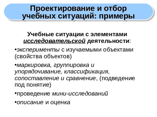 Проектирование и отбор учебных ситуаций: примеры Учебные ситуации с элементами исследовательской деятельности : эксперименты с изучаемыми объектами (свойства объектов) маркировка, группировка и упорядочивание, классификация, сопоставление и сравнение , (подведение под понятие) проведение мини-исследований описание и оценка