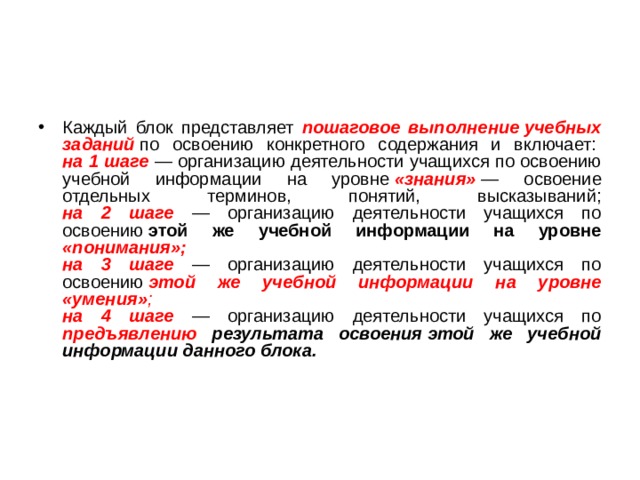 Каждый блок представляет пошаговое выполнение учебных заданий  по освоению конкретного содержания и включает:   на 1 шаге — организацию деятельности учащихся по освоению учебной информации на уровне  «знания»  — освоение отдельных терминов, понятий, высказываний;  на 2 шаге — организацию деятельности учащихся по освоению  этой же учебной информации на уровне «понимания»;  на 3 шаге — организацию деятельности учащихся по освоению  этой же учебной информации на уровне «умения» ;  на 4 шаге — организацию деятельности учащихся по предъявлению результата освоения этой же учебной информации данного блока.