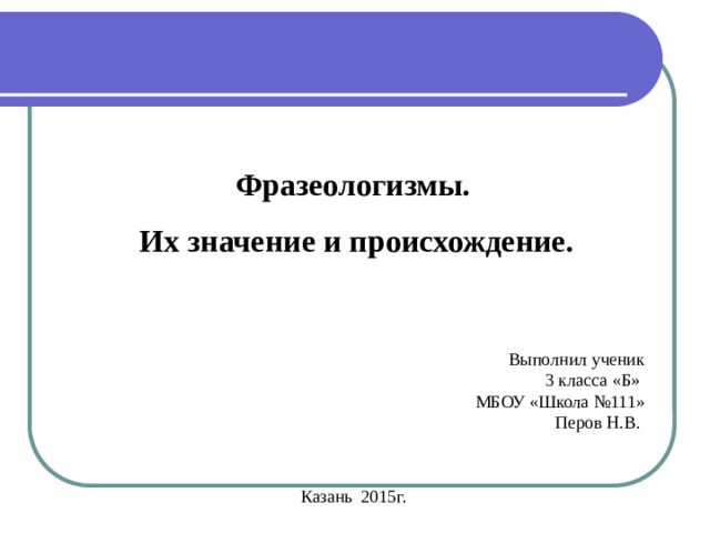 - из мифов разных народов : авгиевы конюшни, обычаями: топорная работа, прописать ижицу, небо показалось с овчинку. собаку съел, стреляный воробей пословиц: 2. Возникли из - прокрустово ложе. собственно русские Фразеологизмы.  Их значение и происхождение. Выполнил ученик 3 класса «Б» МБОУ «Школа №111» Перов Н.В. Казань 2015г. 1. Связаны с историей нашей Родины, с работой наших предков, с их - художественных произведений: тришкин кафтан, медвежья услуга, на деревню дедушке. нести свой - из заимствованные древнецерковнославянского языка:  ; крест, соль земли, манна небесная