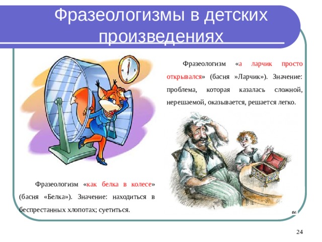 Фразеологизмы в детских произведениях Фразеологизм « а ларчик просто открывался » (басня »Ларчик»). Значение: проблема, которая казалась сложной, нерешаемой, оказывается, решается легко. Фразеологизм « как белка в колесе » (басня «Белка»). Значение: находиться в беспрестанных хлопотах; суетиться.