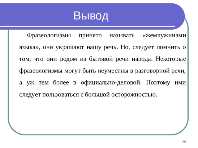 Вывод Фразеологизмы принято называть «жемчужинами языка», они украшают нашу речь. Но, следует помнить о том, что они родом из бытовой речи народа. Некоторые фразеологизмы могут быть неуместны в разговорной речи, а уж тем более в официально-деловой. Поэтому ими следует пользоваться с большой осторожностью.