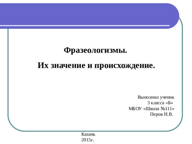 - из мифов разных народов : авгиевы конюшни, обычаями: топорная работа, прописать ижицу, небо показалось с овчинку. собаку съел, стреляный воробей пословиц: 2. Возникли из - прокрустово ложе. собственно русские Фразеологизмы.  Их значение и происхождение. Выполнил ученик 3 класса «Б» МБОУ «Школа №111» Перов Н.В. Казань 2015г . 1. Связаны с историей нашей Родины, с работой наших предков, с их - художественных произведений: тришкин кафтан, медвежья услуга, на деревню дедушке. нести свой - из заимствованные древнецерковнославянского языка:  ; крест, соль земли, манна небесная