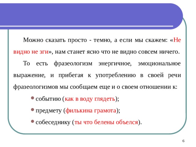 Можно сказать просто - темно, а если мы скажем: « Не видно не зги », нам станет ясно что не видно совсем ничего. То есть фразеологизм энергичное, эмоциональное выражение, и прибегая к употреблению в своей речи фразеологизмов мы сообщаем еще и о своем отношении к: событию ( как в воду глядеть ); предмету ( филькина грамота ); собеседнику ( ты что белены объелся ).