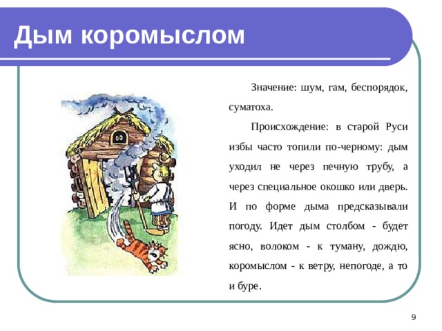 Дым коромыслом Значение: шум, гам, беспорядок, суматоха. Происхождение: в старой Руси избы часто топили по-черному: дым уходил не через печную трубу, а через специальное окошко или дверь. И по форме дыма предсказывали погоду. Идет дым столбом - будет ясно, волоком - к туману, дождю, коромыслом - к ветру, непогоде, а то и буре.