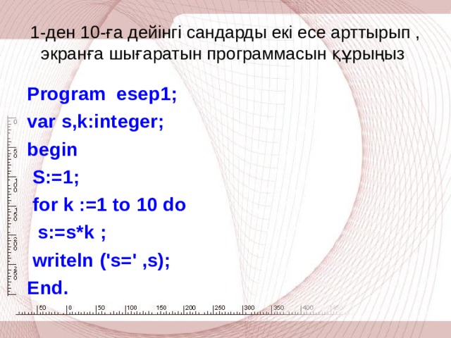 1-ден 10-ға дейінгі сандарды екі есе арттырып , экранға шығаратын программасын құрыңыз Program  esep1; var s,k:integer; begin  S:=1;  for k :=1  to 10 do  s:=s*k ;  writeln ('s=' ,s); End .